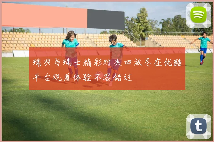 瑞典与瑞士精彩对决回放尽在优酷平台观看体验不容错过