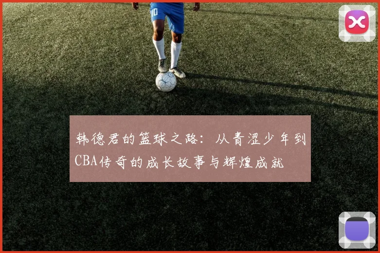 韩德君的篮球之路：从青涩少年到CBA传奇的成长故事与辉煌成就