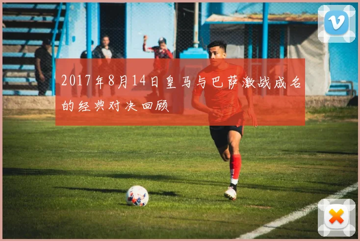 2017年8月14日皇马与巴萨激战成名的经典对决回顾