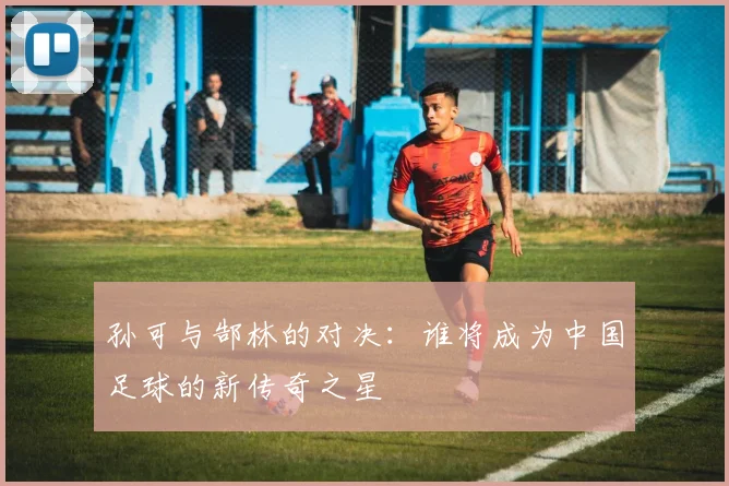 孙可与郜林的对决：谁将成为中国足球的新传奇之星
