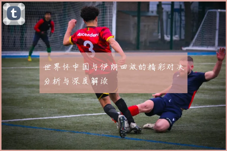 世界怀中国与伊朗回放的精彩对决分析与深度解读