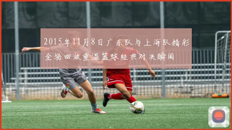 2015年11月8日广东队与上海队精彩全场回放重温篮球经典对决瞬间