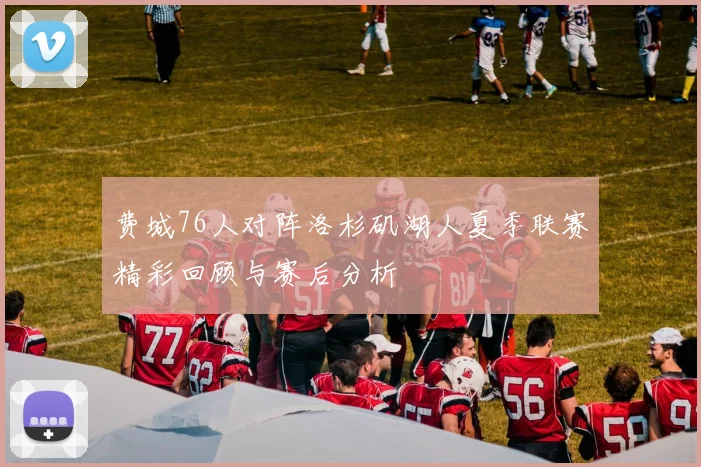 费城76人对阵洛杉矶湖人夏季联赛精彩回顾与赛后分析