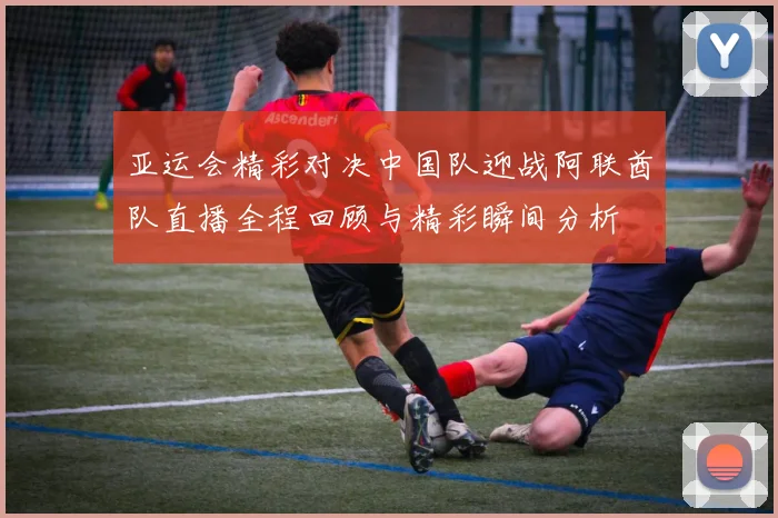 亚运会精彩对决中国队迎战阿联酋队直播全程回顾与精彩瞬间分析