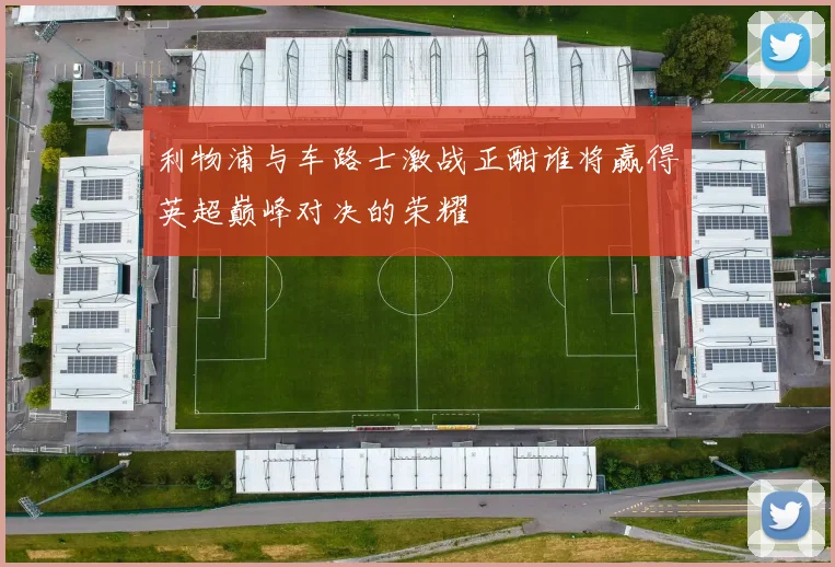 利物浦与车路士激战正酣谁将赢得英超巅峰对决的荣耀