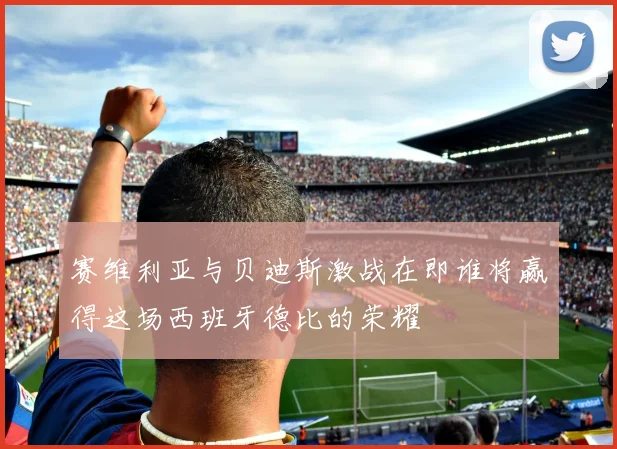 赛维利亚与贝迪斯激战在即谁将赢得这场西班牙德比的荣耀