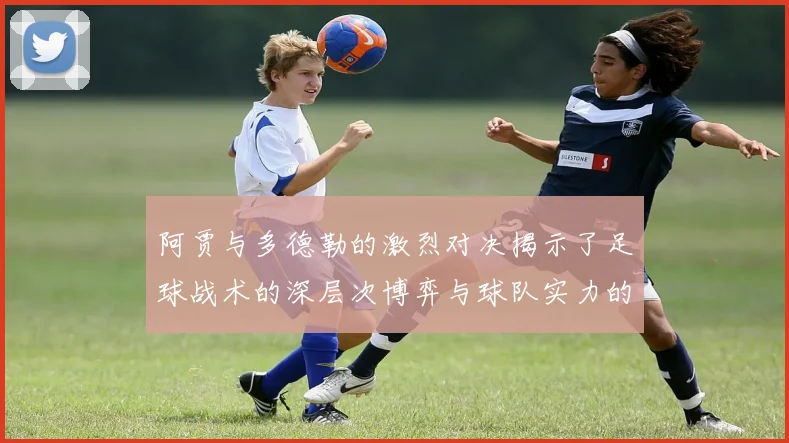 阿贾与多德勒的激烈对决揭示了足球战术的深层次博弈与球队实力的较量