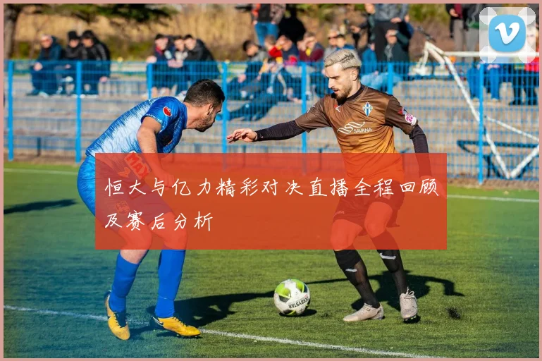 恒大与亿力精彩对决直播全程回顾及赛后分析