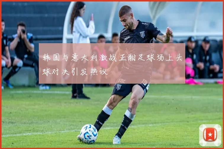 韩国与意大利激战正酣足球场上头球对决引发热议