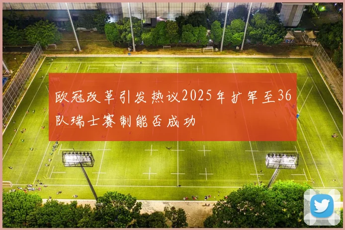 欧冠改革引发热议2025年扩军至36队瑞士赛制能否成功