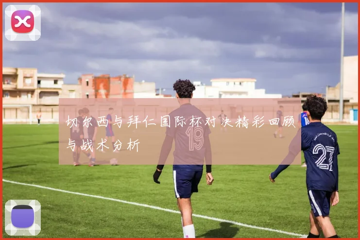 切尔西与拜仁国际杯对决精彩回顾与战术分析