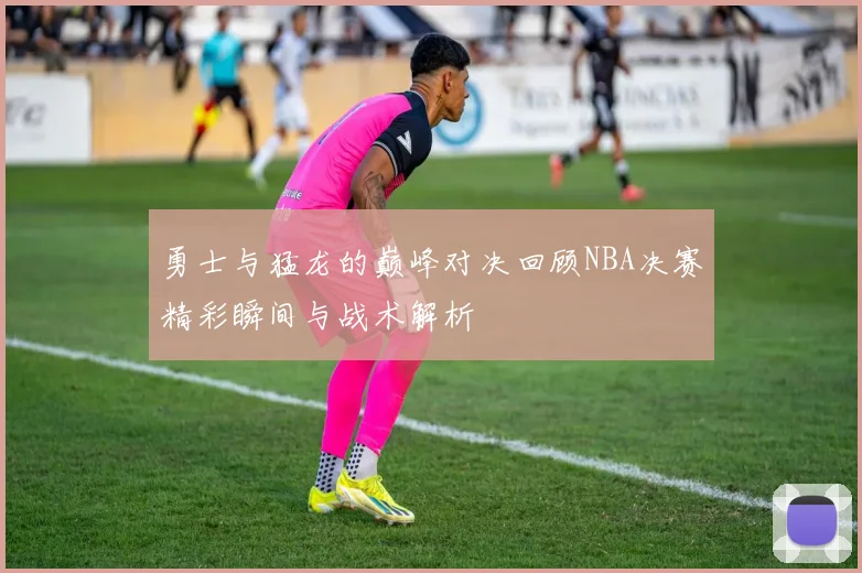 勇士与猛龙的巅峰对决回顾NBA决赛精彩瞬间与战术解析