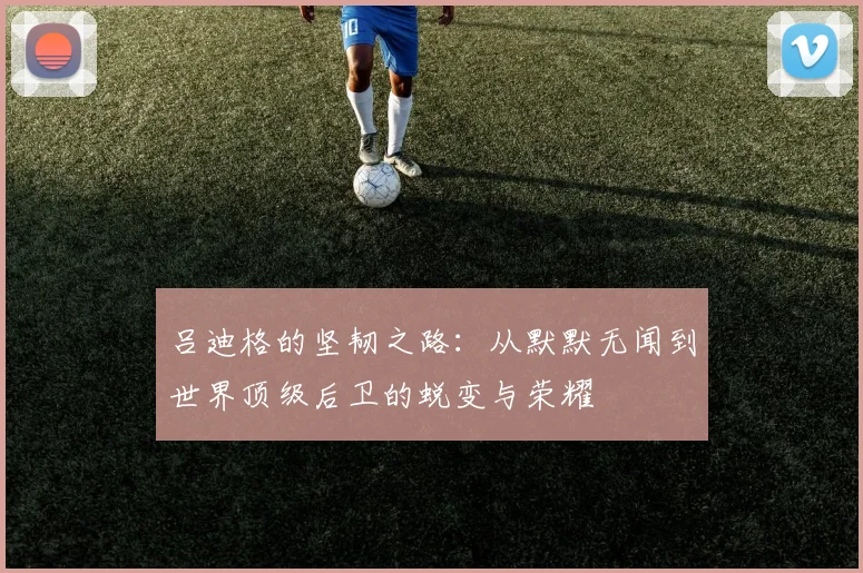 吕迪格的坚韧之路：从默默无闻到世界顶级后卫的蜕变与荣耀