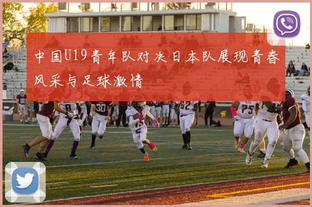 中国U19青年队对决日本队展现青春风采与足球激情
