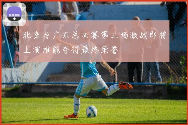 北京与广东总决赛第三场激战即将上演谁能夺得最终荣誉