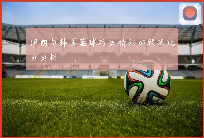 伊朗与韩国篮球对决精彩回顾及比分分析