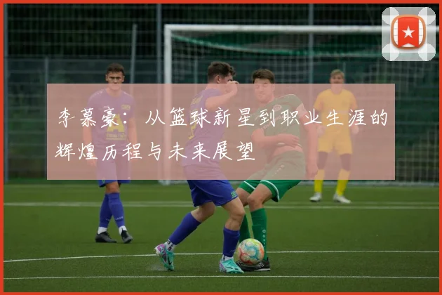 李慕豪：从篮球新星到职业生涯的辉煌历程与未来展望