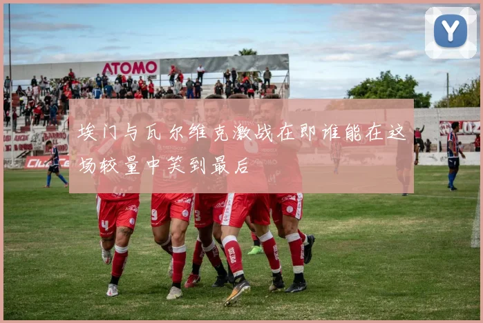 埃门与瓦尔维克激战在即谁能在这场较量中笑到最后