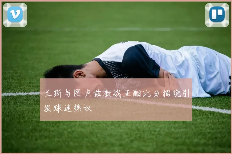 兰斯与图卢兹激战正酣比分揭晓引发球迷热议