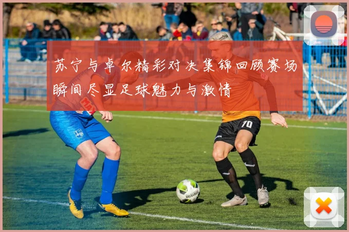 苏宁与卓尔精彩对决集锦回顾赛场瞬间尽显足球魅力与激情