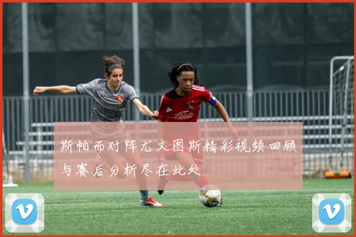 斯帕而对阵尤文图斯精彩视频回顾与赛后分析尽在此处