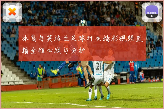 冰岛与英格兰足球对决精彩视频直播全程回顾与分析