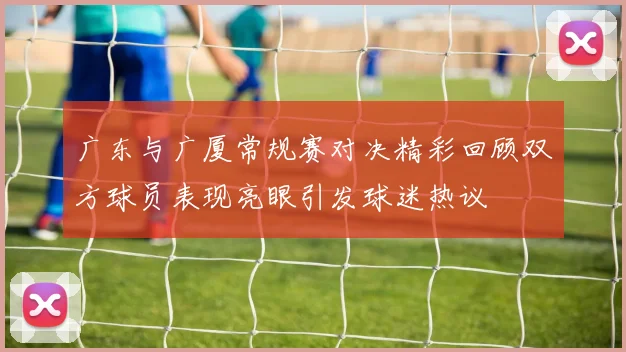 广东与广厦常规赛对决精彩回顾双方球员表现亮眼引发球迷热议